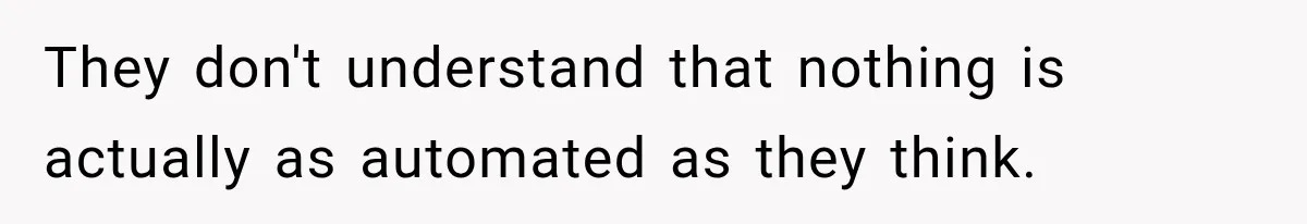They don't understand that nothing is actually as automated as they think.