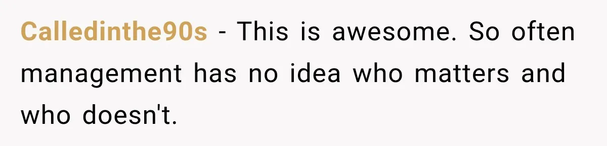 Calledinthe90s − This is awesome. So often management has no idea who matters and who doesn't.