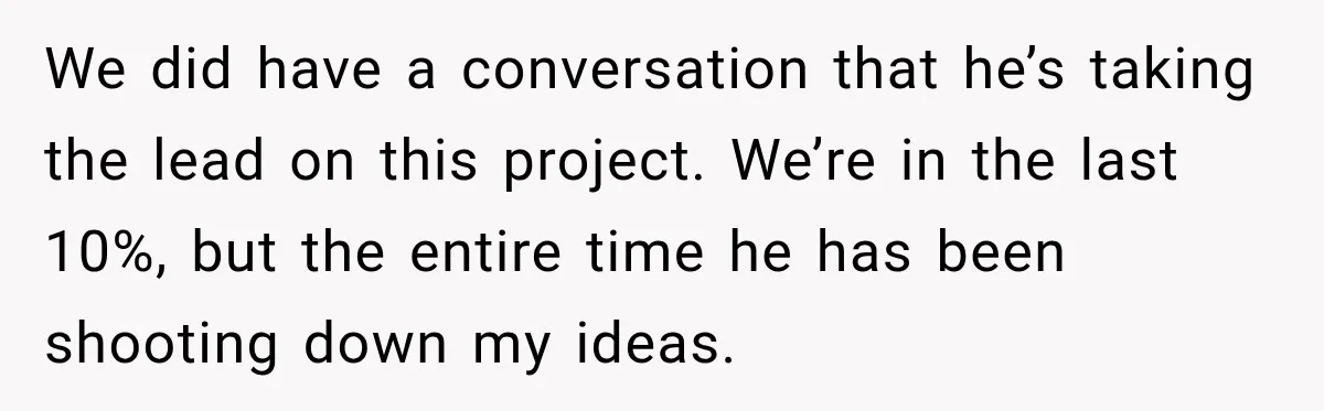 Husband Declares Himself “The Boss” Of Their Renovation, So His Spouse Walks Off The Job We did have a conversation that he’s taking the lead on this project. We’re in the last 10%, but the entire time he has been shooting down my ideas.
