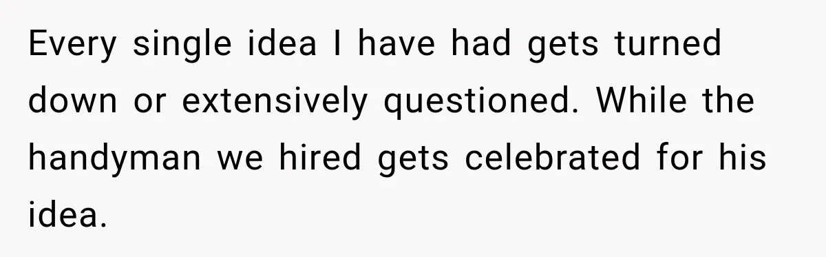 Husband Declares Himself “The Boss” Of Their Renovation, So His Spouse Walks Off The Job Every single idea I have had gets turned down or extensively questioned. While the handyman we hired gets celebrated for his idea.