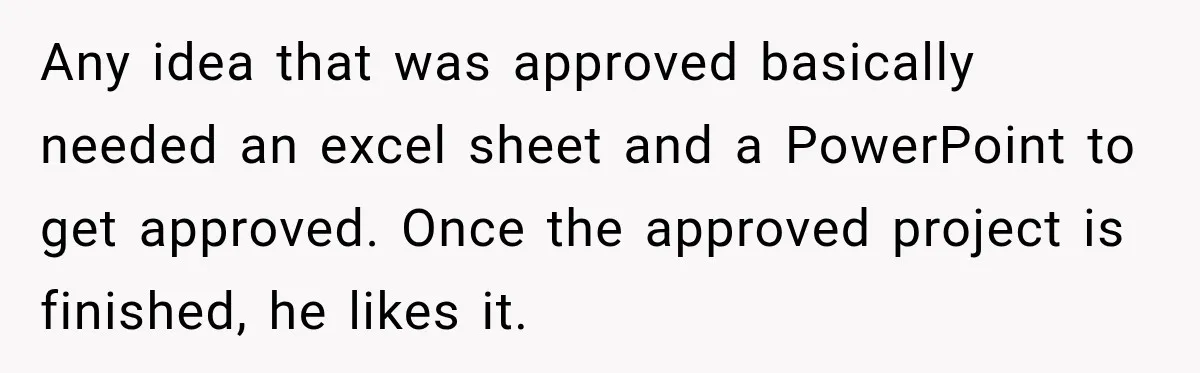 Husband Declares Himself “The Boss” Of Their Renovation, So His Spouse Walks Off The Job Any idea that was approved basically needed an excel sheet and a PowerPoint to get approved. Once the approved project is finished, he likes it.