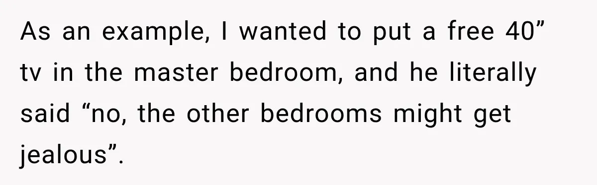Husband Declares Himself “The Boss” Of Their Renovation, So His Spouse Walks Off The Job As an example, I wanted to put a free 40” tv in the master bedroom, and he literally said “no, the other bedrooms might get jealous”.