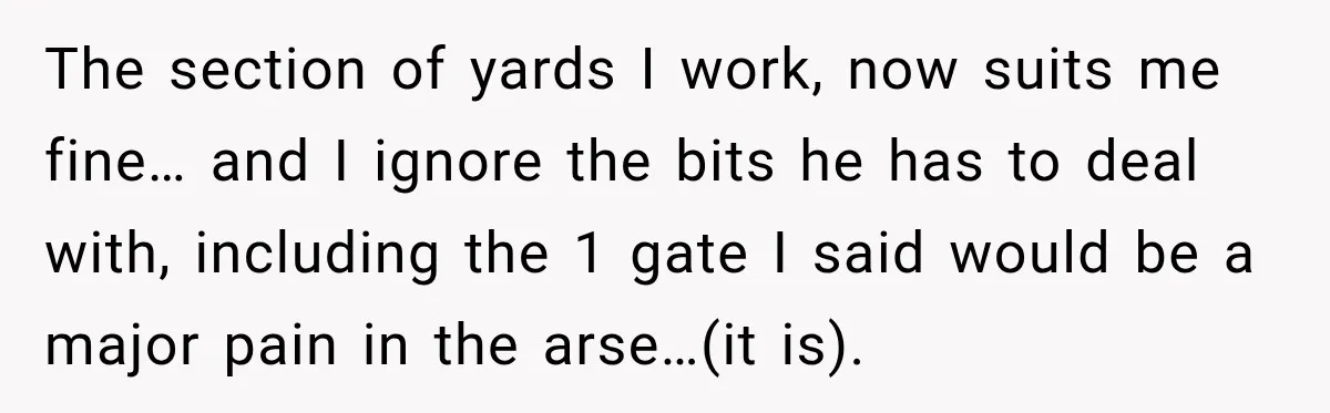 Husband Declares Himself “The Boss” Of Their Renovation, So His Spouse Walks Off The Job The section of yards I work, now suits me fine… and I ignore the bits he has to deal with, including the 1 gate I said would be a major...