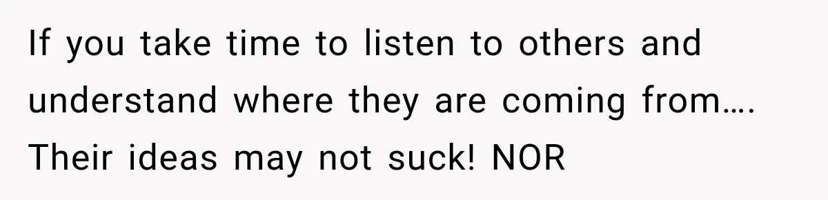 Husband Declares Himself “The Boss” Of Their Renovation, So His Spouse Walks Off The Job If you take time to listen to others and understand where they are coming from…. Their ideas may not suck! NOR