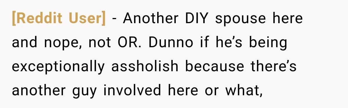 [Reddit User] − Another DIY spouse here and nope, not OR. Dunno if he’s being exceptionally assholish because there’s another guy involved here or what,