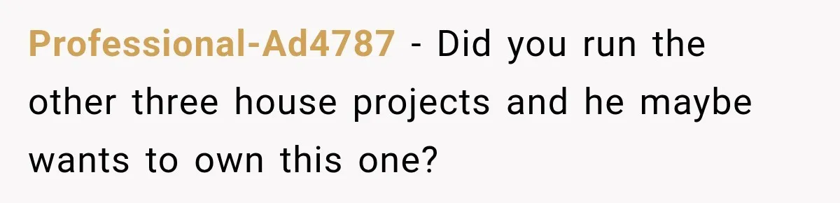Husband Declares Himself “The Boss” Of Their Renovation, So His Spouse Walks Off The Job Professional-Ad4787 − Did you run the other three house projects and he maybe wants to own this one?