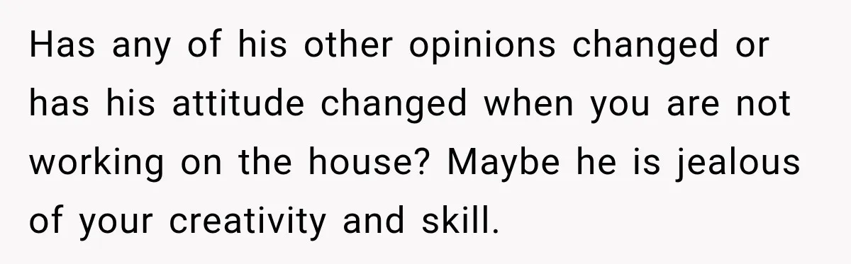 Husband Declares Himself “The Boss” Of Their Renovation, So His Spouse Walks Off The Job Has any of his other opinions changed or has his attitude changed when you are not working on the house? Maybe he is jealous of your creativity and skill.