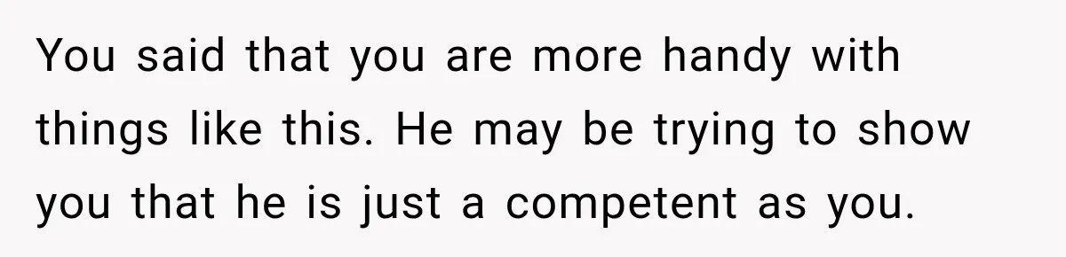 Husband Declares Himself “The Boss” Of Their Renovation, So His Spouse Walks Off The Job You said that you are more handy with things like this. He may be trying to show you that he is just a competent as you.