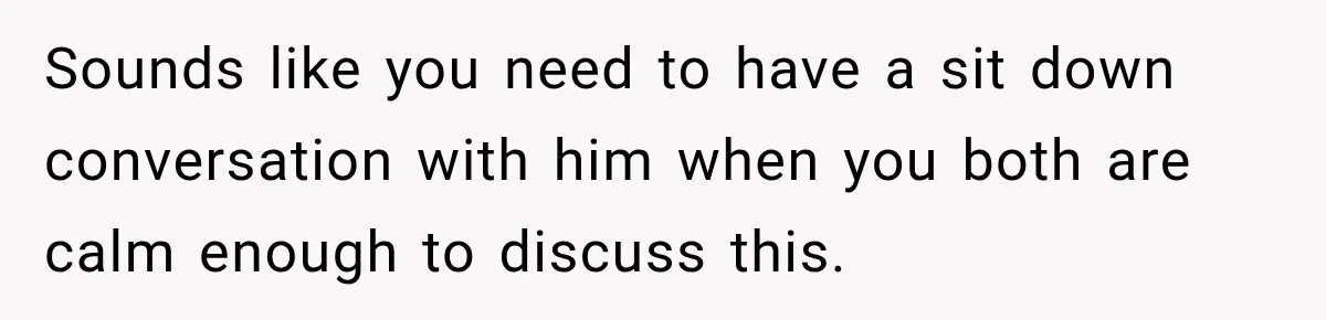 Husband Declares Himself “The Boss” Of Their Renovation, So His Spouse Walks Off The Job Sounds like you need to have a sit down conversation with him when you both are calm enough to discuss this.