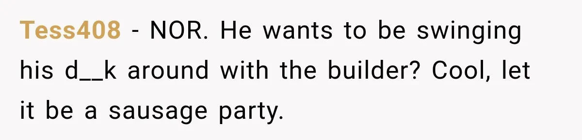 Husband Declares Himself “The Boss” Of Their Renovation, So His Spouse Walks Off The Job Tess408 − NOR. He wants to be swinging his d__k around with the builder? Cool, let it be a sausage party.