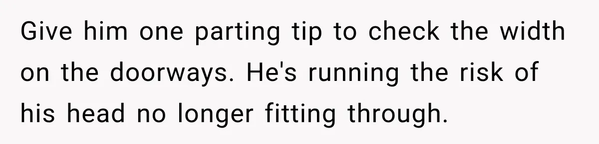 Husband Declares Himself “The Boss” Of Their Renovation, So His Spouse Walks Off The Job Give him one parting tip to check the width on the doorways. He's running the risk of his head no longer fitting through.