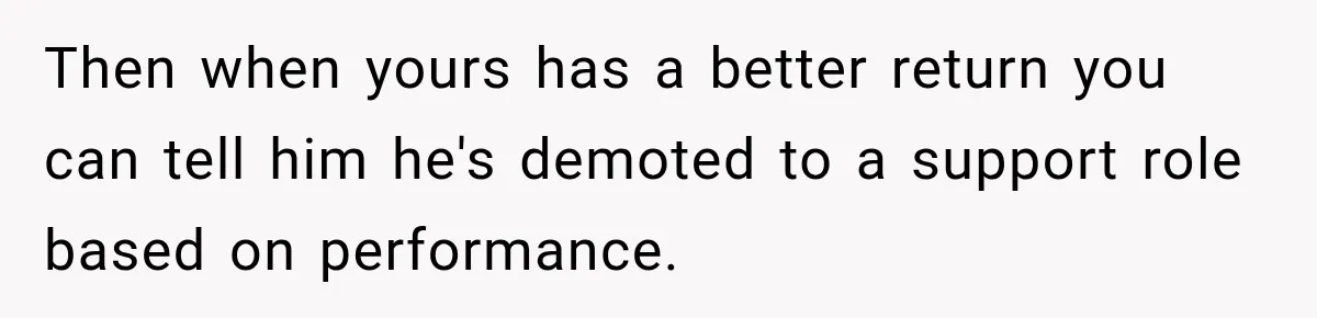 Husband Declares Himself “The Boss” Of Their Renovation, So His Spouse Walks Off The Job Then when yours has a better return you can tell him he's demoted to a support role based on performance.