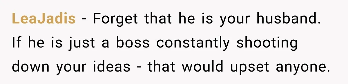 Husband Declares Himself “The Boss” Of Their Renovation, So His Spouse Walks Off The Job LeaJadis − Forget that he is your husband. If he is just a boss constantly shooting down your ideas - that would upset anyone.