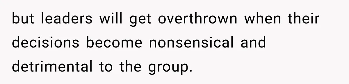 Husband Declares Himself “The Boss” Of Their Renovation, So His Spouse Walks Off The Job but leaders will get overthrown when their decisions become nonsensical and detrimental to the group.