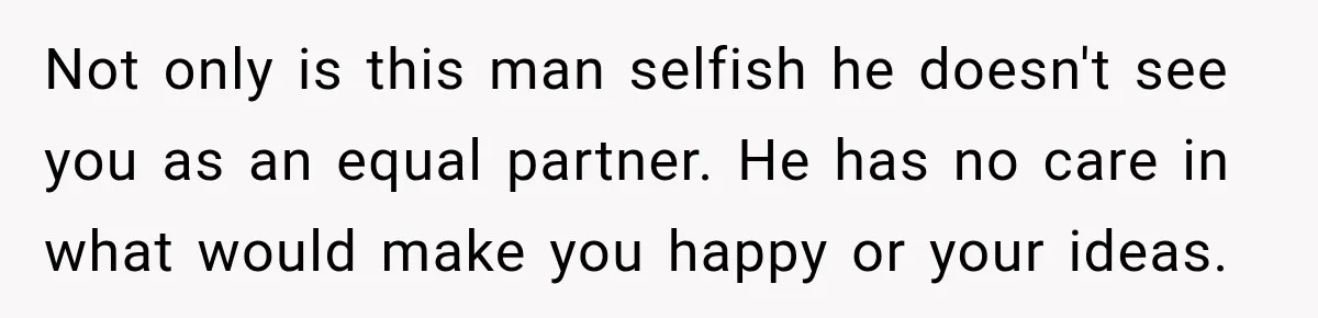 Husband Declares Himself “The Boss” Of Their Renovation, So His Spouse Walks Off The Job Not only is this man selfish he doesn't see you as an equal partner. He has no care in what would make you happy or your ideas.