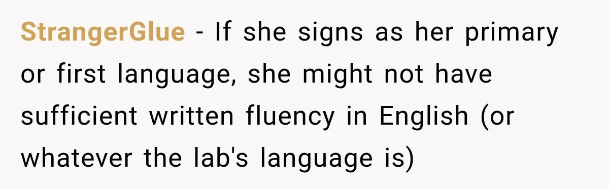 Lab Worker Struggles To Train Deaf Coworker, Then Disability Complaints Raise The Stakes StrangerGlue − If she signs as her primary or first language, she might not have sufficient written fluency in English (or whatever the lab's language is)