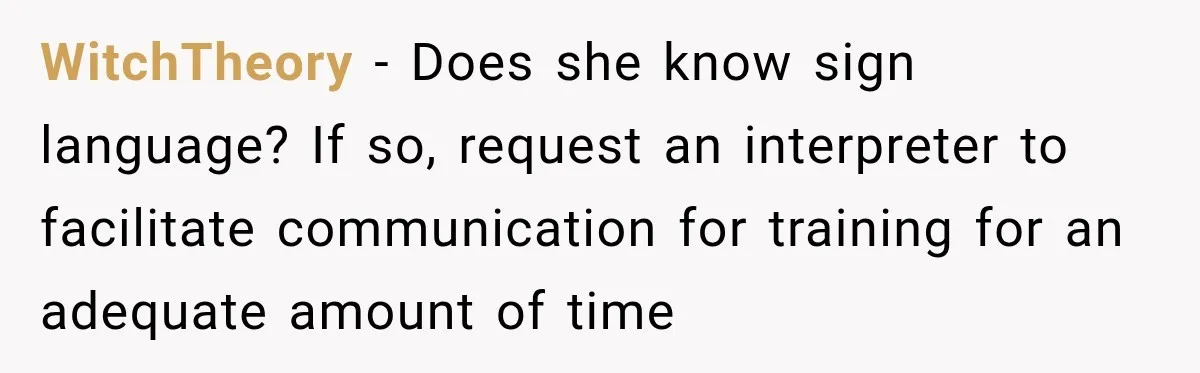 Lab Worker Struggles To Train Deaf Coworker, Then Disability Complaints Raise The Stakes WitchTheory − Does she know sign language? If so, request an interpreter to facilitate communication for training for an adequate amount of time