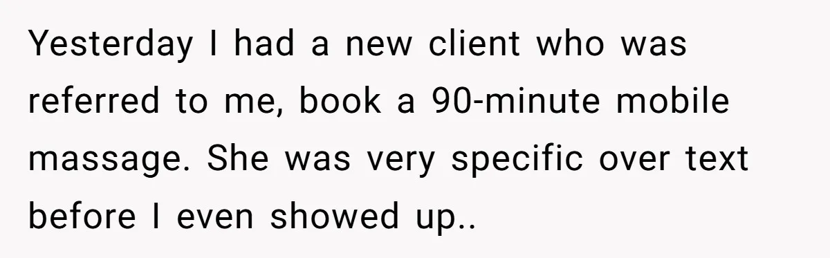 Yesterday I had a new client who was referred to me, book a 90-minute mobile massage. She was very specific over text before I even showed up..