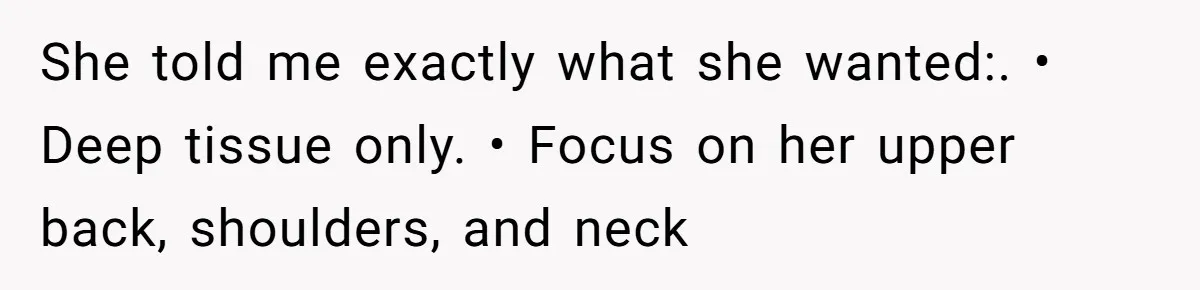 She told me exactly what she wanted:. • Deep tissue only. • Focus on her upper back, shoulders, and neck