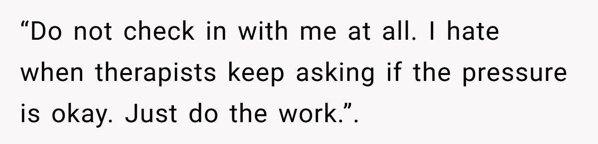 “Do not check in with me at all. I hate when therapists keep asking if the pressure is okay. Just do the work.”.