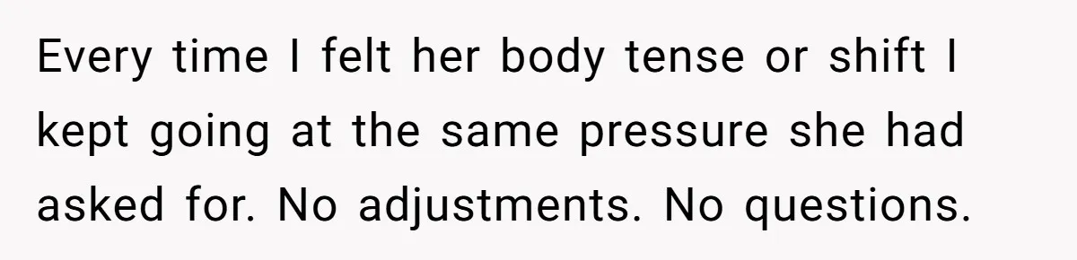 Every time I felt her body tense or shift I kept going at the same pressure she had asked for. No adjustments. No questions.