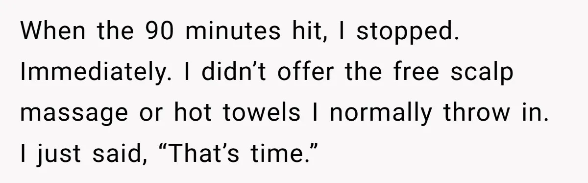 When the 90 minutes hit, I stopped. Immediately. I didn’t offer the free scalp massage or hot towels I normally throw in. I just said, “That’s time.”