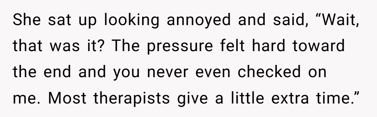 She sat up looking annoyed and said, “Wait, that was it? The pressure felt hard toward the end and you never even checked on me. Most therapists give a little...