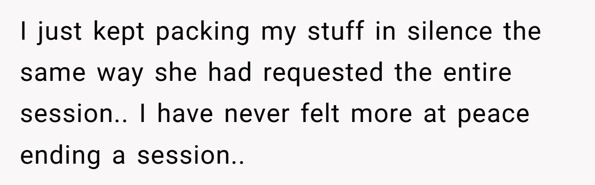 I just kept packing my stuff in silence the same way she had requested the entire session.. I have never felt more at peace ending a session..
