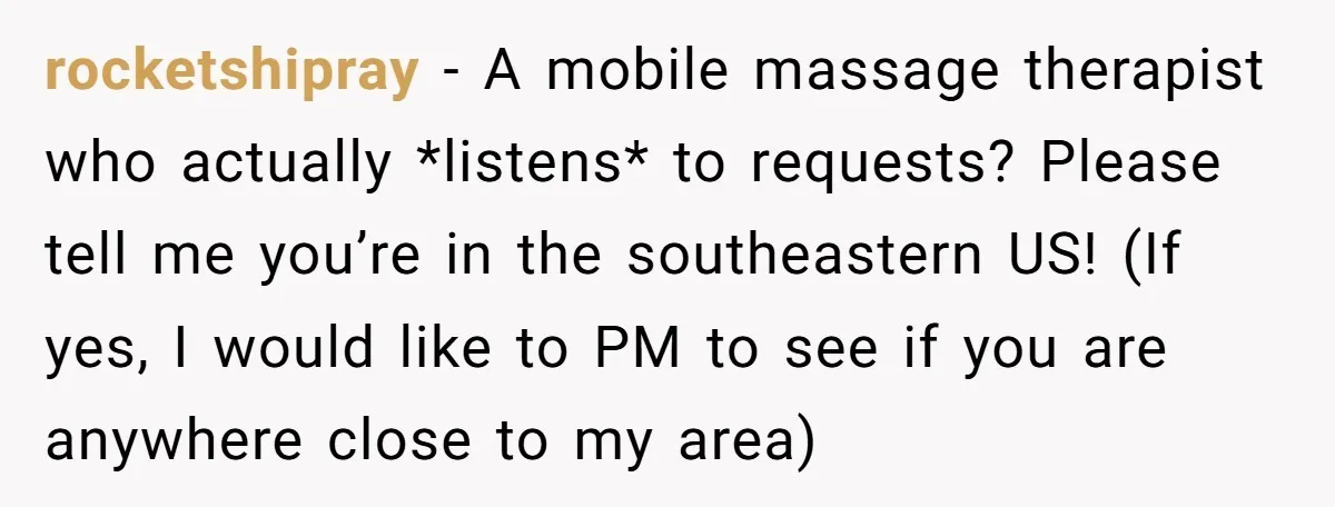 rocketshipray − A mobile massage therapist who actually *listens* to requests? Please tell me you’re in the southeastern US! (If yes, I would like to PM to see if you...
