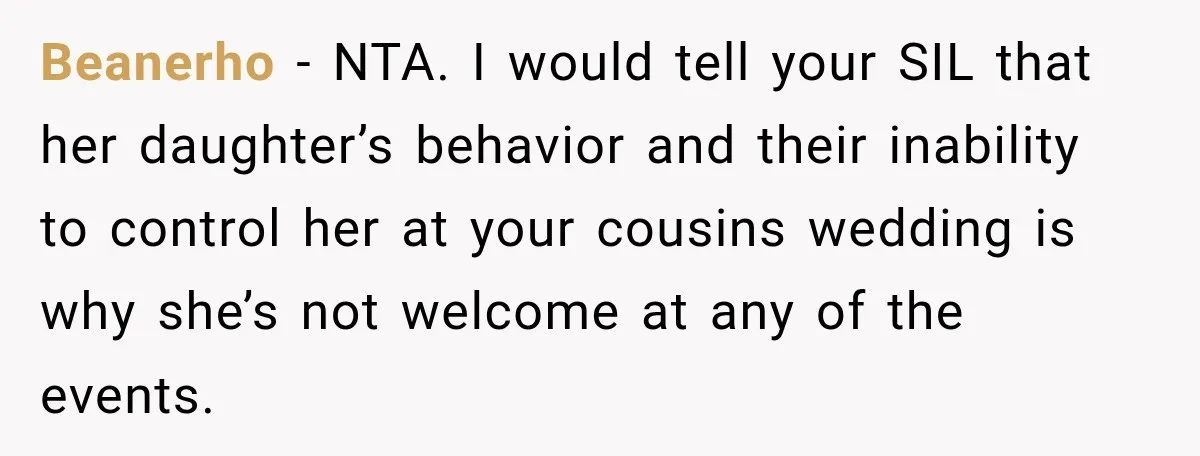 Beanerho − NTA. I would tell your SIL that her daughter’s behavior and their inability to control her at your cousins wedding is why she’s not welcome at any of...