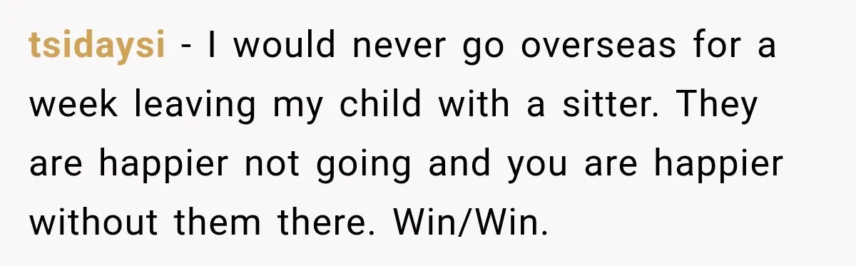 tsidaysi − I would never go overseas for a week leaving my child with a sitter. They are happier not going and you are happier without them there. Win/Win.