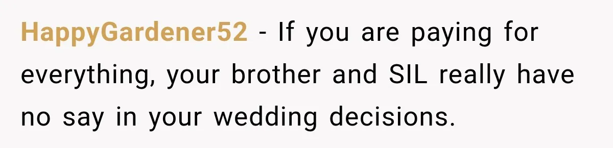 HappyGardener52 − If you are paying for everything, your brother and SIL really have no say in your wedding decisions.