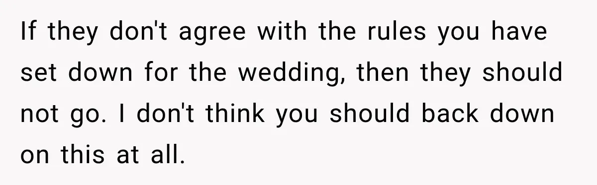 If they don't agree with the rules you have set down for the wedding, then they should not go. I don't think you should back down on this at all.