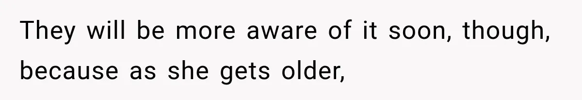 They will be more aware of it soon, though, because as she gets older,
