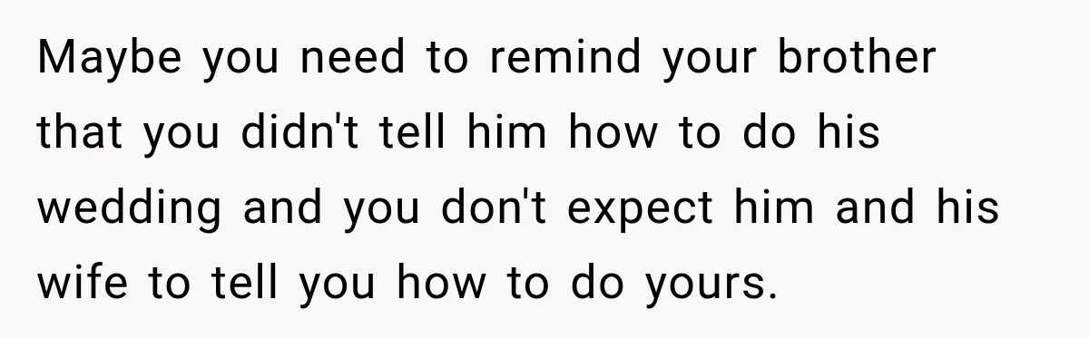 Maybe you need to remind your brother that you didn't tell him how to do his wedding and you don't expect him and his wife to tell you how to...
