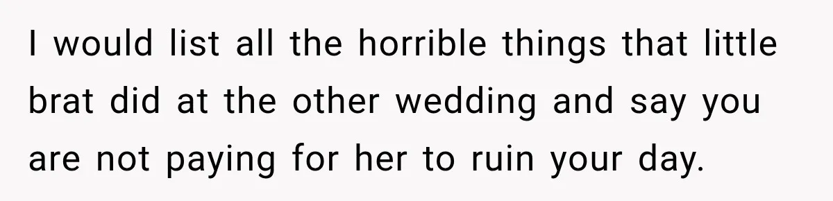 I would list all the horrible things that little brat did at the other wedding and say you are not paying for her to ruin your day.