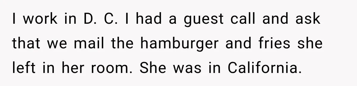 Hotel Guest Checks Out Two Days Early, Then Demands To Know Why Someone Else Got “Her” Room I work in D. C. I had a guest call and ask that we mail the hamburger and fries she left in her room. She was in California.