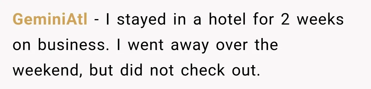 Hotel Guest Checks Out Two Days Early, Then Demands To Know Why Someone Else Got “Her” Room GeminiAtl − I stayed in a hotel for 2 weeks on business. I went away over the weekend, but did not check out.