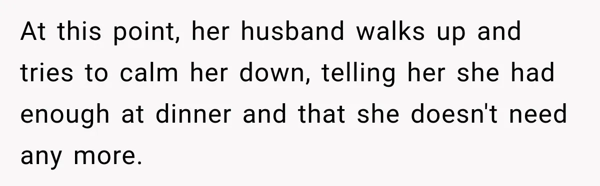 At this point, her husband walks up and tries to calm her down, telling her she had enough at dinner and that she doesn't need any more.