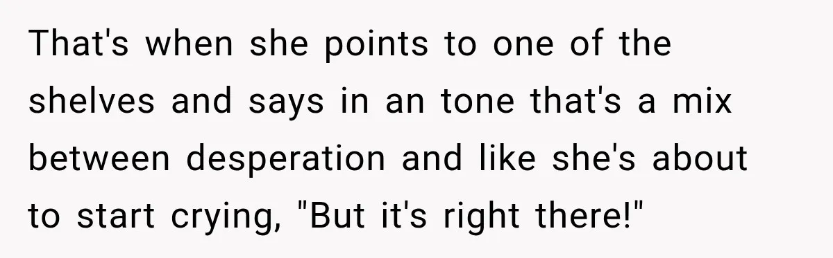That's when she points to one of the shelves and says in an tone that's a mix between desperation and like she's about to start crying, "But it's right there!"