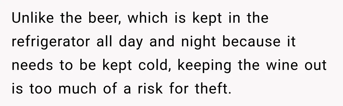 Unlike the beer, which is kept in the refrigerator all day and night because it needs to be kept cold, keeping the wine out is too much of a risk...