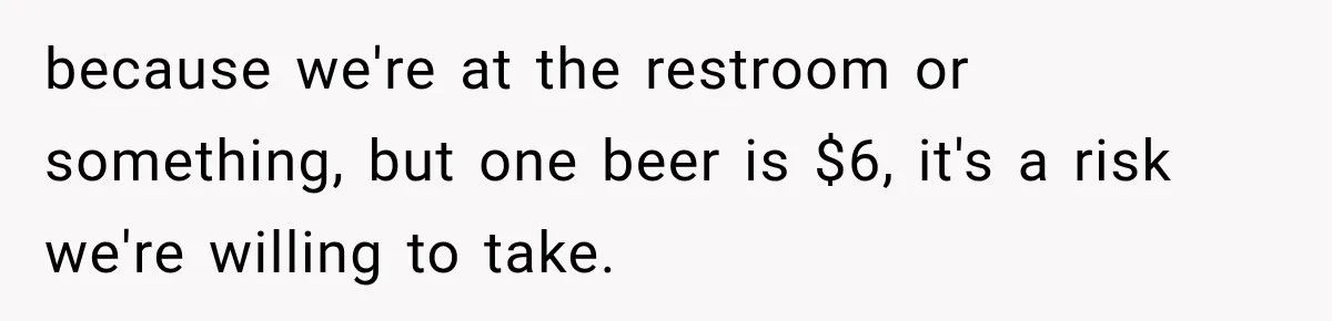 because we're at the restroom or something, but one beer is $6, it's a risk we're willing to take.
