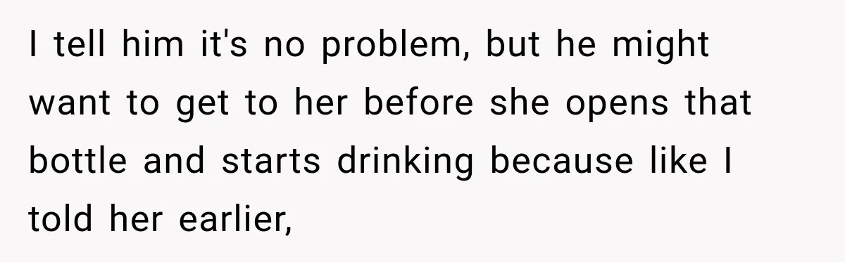 I tell him it's no problem, but he might want to get to her before she opens that bottle and starts drinking because like I told her earlier,