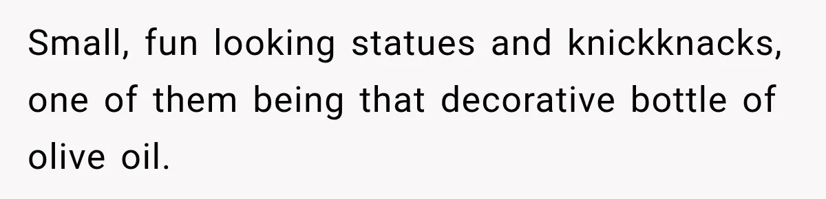 Small, fun looking statues and knickknacks, one of them being that decorative bottle of olive oil.