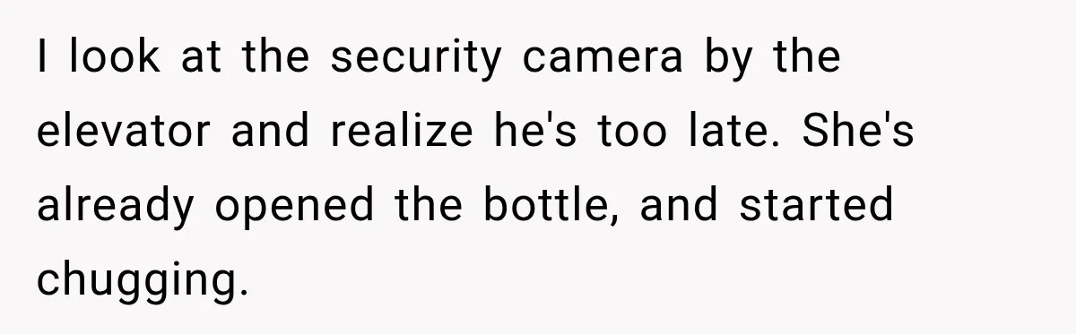 I look at the security camera by the elevator and realize he's too late. She's already opened the bottle, and started chugging.