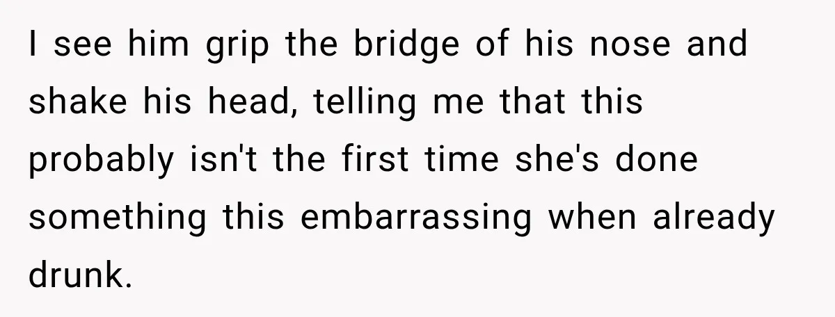 I see him grip the bridge of his nose and shake his head, telling me that this probably isn't the first time she's done something this embarrassing when already drunk.