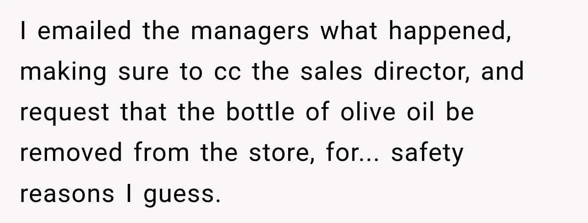 I emailed the managers what happened, making sure to cc the sales director, and request that the bottle of olive oil be removed from the store, for... safety reasons I...