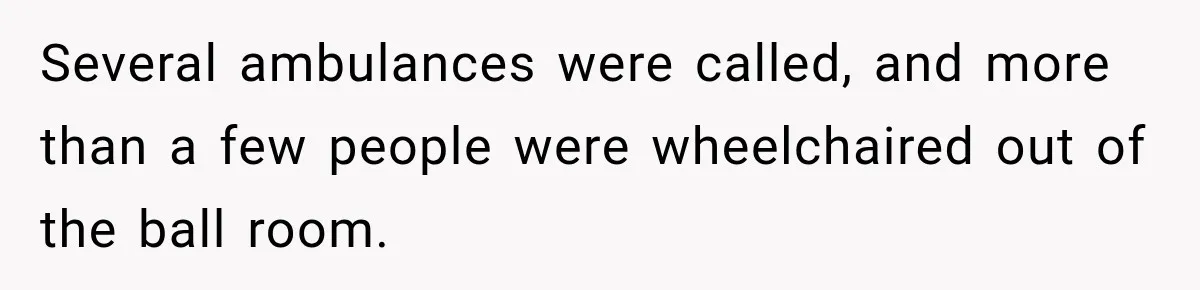 Several ambulances were called, and more than a few people were wheelchaired out of the ball room.
