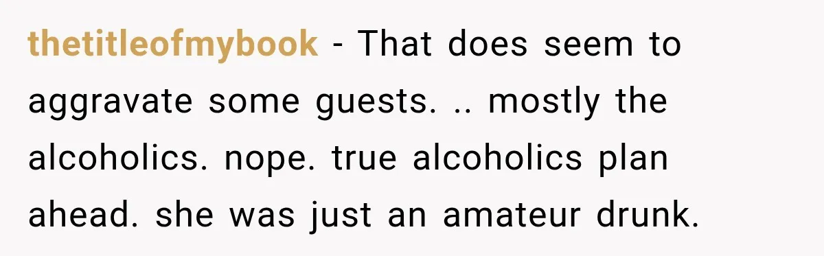 thetitleofmybook − That does seem to aggravate some guests. .. mostly the alcoholics. nope. true alcoholics plan ahead. she was just an amateur drunk.