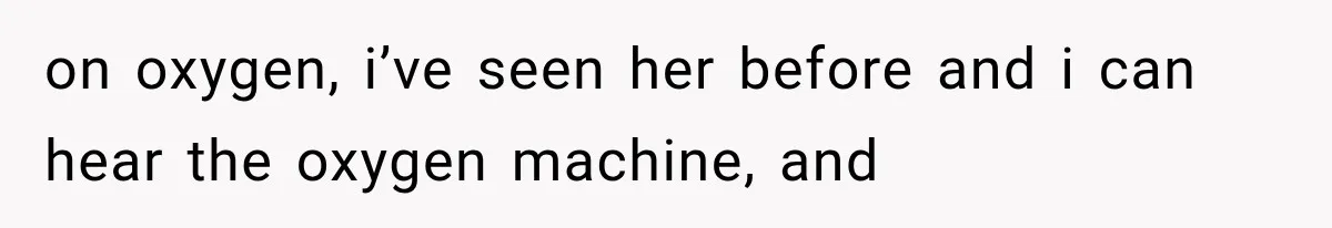 on oxygen, i’ve seen her before and i can hear the oxygen machine, and